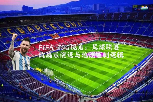 FIFA TSG视角：足球联赛的战术演进与地理赛制逻辑