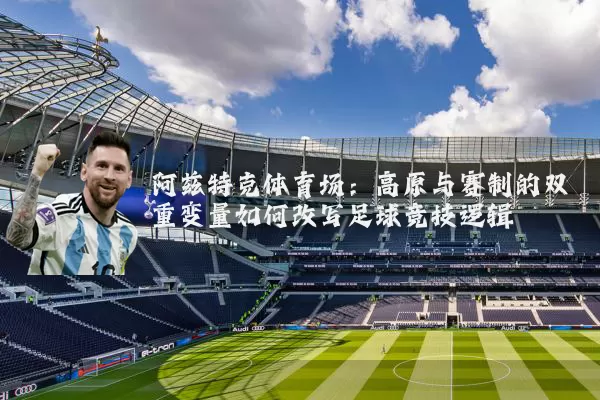阿兹特克体育场：高原与赛制的双重变量如何改写足球竞技逻辑